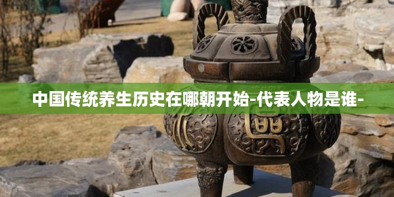 中国传统养生历史在哪朝开始-代表人物是谁-