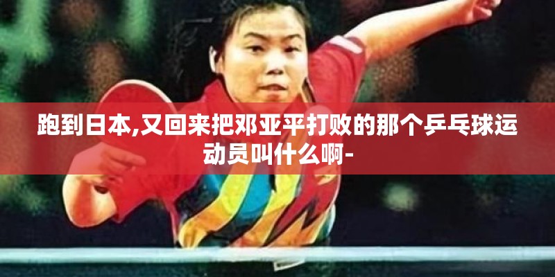 跑到日本,又回来把邓亚平打败的那个乒乓球运动员叫什么啊- 跑到日本,又回来把邓亚平打败的那个乒乓球运动员叫什么啊-