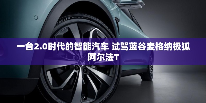 一台2.0时代的智能汽车 试驾蓝谷麦格纳极狐阿尔法T 一台2.0时代的智能汽车 试驾蓝谷麦格纳极狐阿尔法T