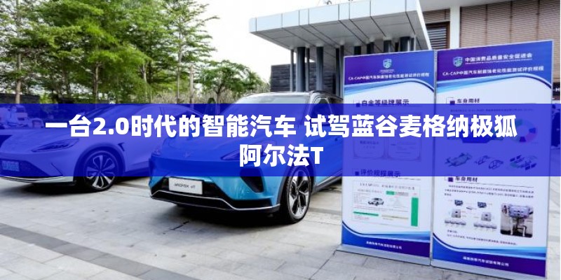 一台2.0时代的智能汽车 试驾蓝谷麦格纳极狐阿尔法T 一台2.0时代的智能汽车 试驾蓝谷麦格纳极狐阿尔法T