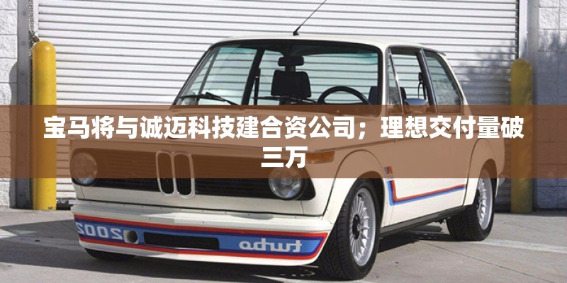 宝马将与诚迈科技建合资公司；理想交付量破三万