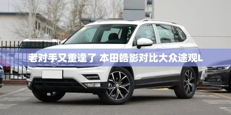 老对手又重逢了 本田皓影对比大众途观L 老对手又重逢了 本田皓影对比大众途观L